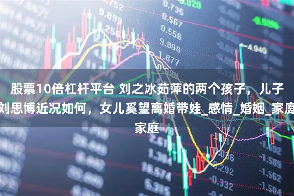 股票10倍杠杆平台 刘之冰茹萍的两个孩子，儿子刘思博近况如何，女儿奚望离婚带娃_感情_婚姻_家庭
