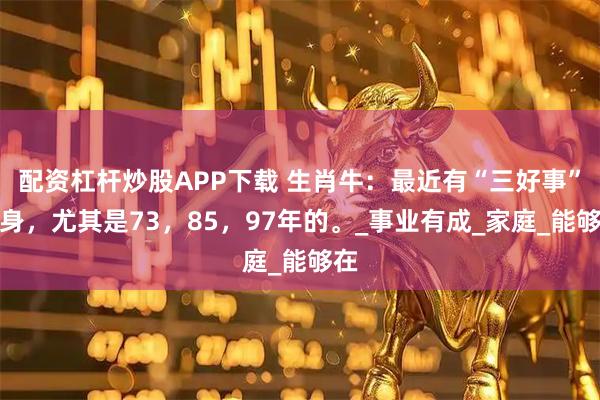 配资杠杆炒股APP下载 生肖牛：最近有“三好事”缠身，尤其是73，85，97年的。_事业有成_家庭_能够在