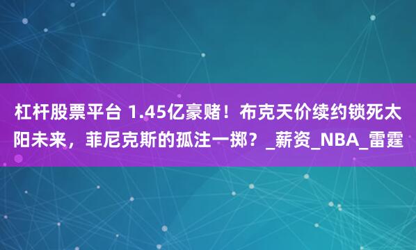 杠杆股票平台 1.45亿豪赌！布克天价续约锁死太阳未来，菲尼克斯的孤注一掷？_薪资_NBA_雷霆