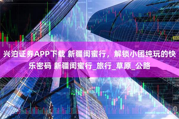 兴泊证券APP下载 新疆闺蜜行，解锁小团纯玩的快乐密码 新疆闺蜜行_旅行_草原_公路