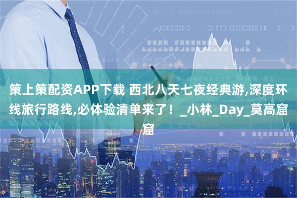 策上策配资APP下载 西北八天七夜经典游,深度环线旅行路线,必体验清单来了！_小林_Day_莫高窟