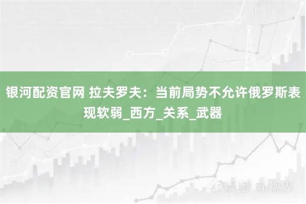 银河配资官网 拉夫罗夫：当前局势不允许俄罗斯表现软弱_西方_关系_武器