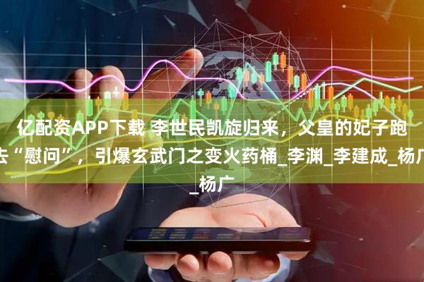 亿配资APP下载 李世民凯旋归来，父皇的妃子跑去“慰问”，引爆玄武门之变火药桶_李渊_李建成_杨广