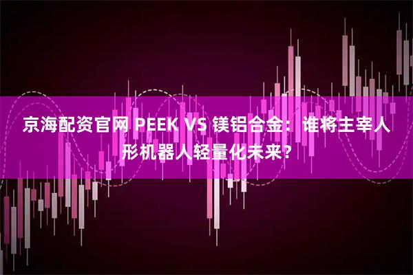 京海配资官网 PEEK VS 镁铝合金：谁将主宰人形机器人轻量化未来？