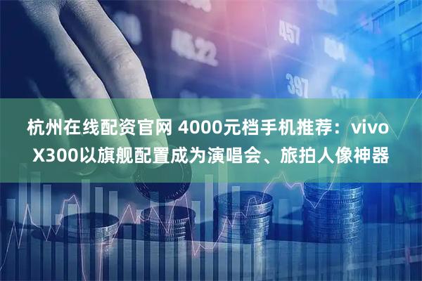 杭州在线配资官网 4000元档手机推荐：vivo X300以旗舰配置成为演唱会、旅拍人像神器