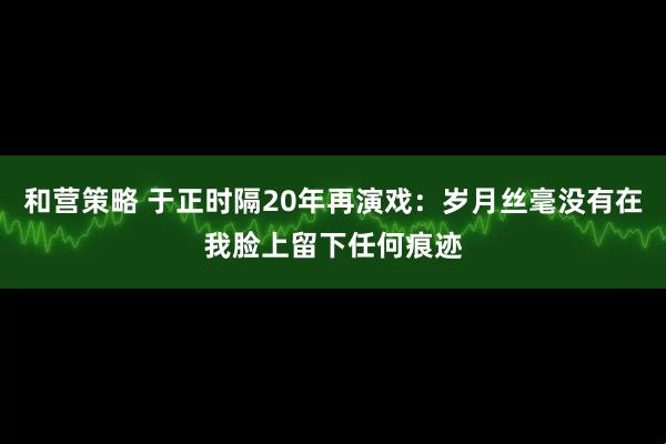 和营策略 于正时隔20年再演戏：岁月丝毫没有在我脸上留下任何痕迹