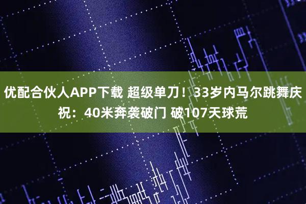 优配合伙人APP下载 超级单刀！33岁内马尔跳舞庆祝：40米奔袭破门 破107天球荒