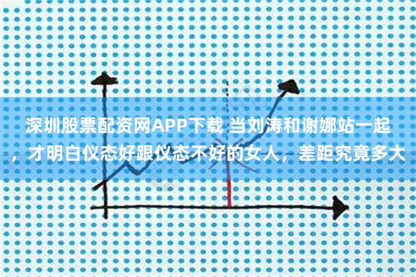 深圳股票配资网APP下载 当刘涛和谢娜站一起，才明白仪态好跟仪态不好的女人，差距究竟多大