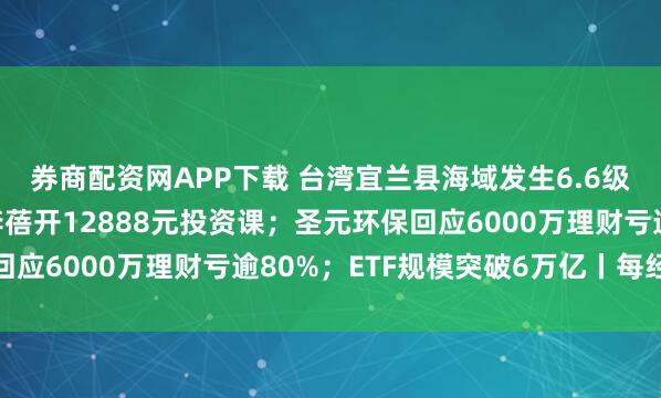 券商配资网APP下载 台湾宜兰县海域发生6.6级地震；“私募魔女”李蓓开12888元投资课；圣元环保回应6000万理财亏逾80%；ETF规模突破6万亿丨每经早参