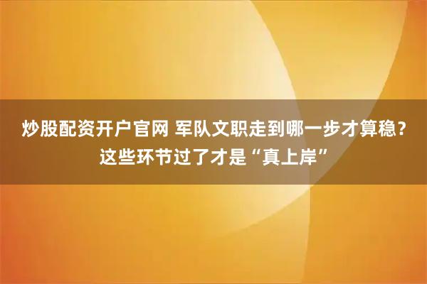 炒股配资开户官网 军队文职走到哪一步才算稳？这些环节过了才是“真上岸”