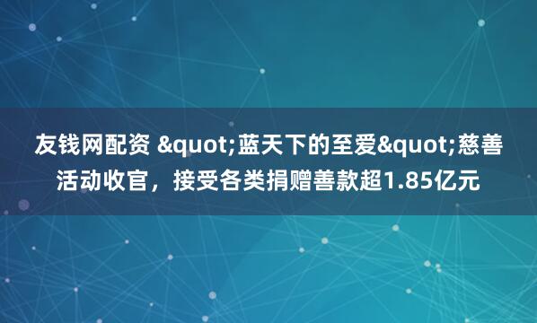 友钱网配资 "蓝天下的至爱"慈善活动收官，接受各类捐赠善款超1.85亿元