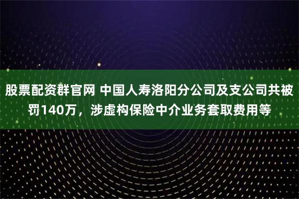 股票配资群官网 中国人寿洛阳分公司及支公司共被罚140万，涉虚构保险中介业务套取费用等