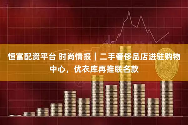 恒富配资平台 时尚情报｜二手奢侈品店进驻购物中心，优衣库再推联名款