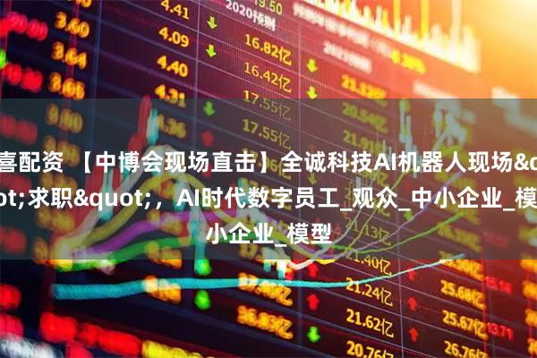 喜配资 【中博会现场直击】全诚科技AI机器人现场"求职"，AI时代数字员工_观众_中小企业_模型
