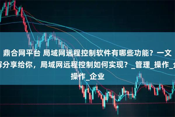 鼎合网平台 局域网远程控制软件有哪些功能？一文详解分享给你，局域网远程控制如何实现？_管理_操作_企业