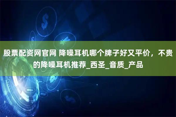 股票配资网官网 降噪耳机哪个牌子好又平价，不贵的降噪耳机推荐_西圣_音质_产品