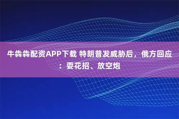 牛犇犇配资APP下载 特朗普发威胁后，俄方回应：耍花招、放空炮