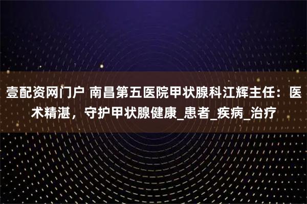 壹配资网门户 南昌第五医院甲状腺科江辉主任：医术精湛，守护甲状腺健康_患者_疾病_治疗