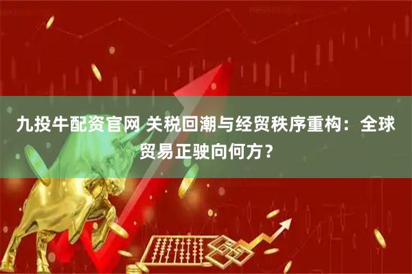 九投牛配资官网 关税回潮与经贸秩序重构：全球贸易正驶向何方？