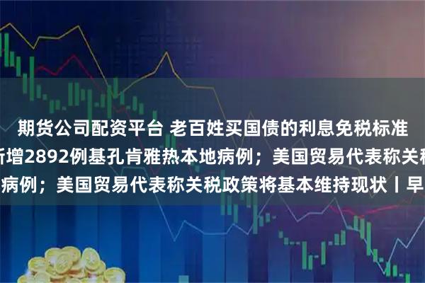 期货公司配资平台 老百姓买国债的利息免税标准定了；广东过去七天新增2892例基孔肯雅热本地病例；美国贸易代表称关税政策将基本维持现状丨早报