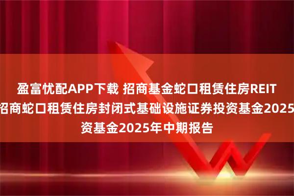 盈富忧配APP下载 招商基金蛇口租赁住房REIT: 招商基金招商蛇口租赁住房封闭式基础设施证券投资基金2025年中期报告