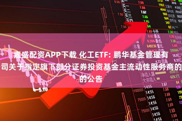 嘉盛配资APP下载 化工ETF: 鹏华基金管理有限公司关于指定旗下部分证券投资基金主流动性服务商的公告