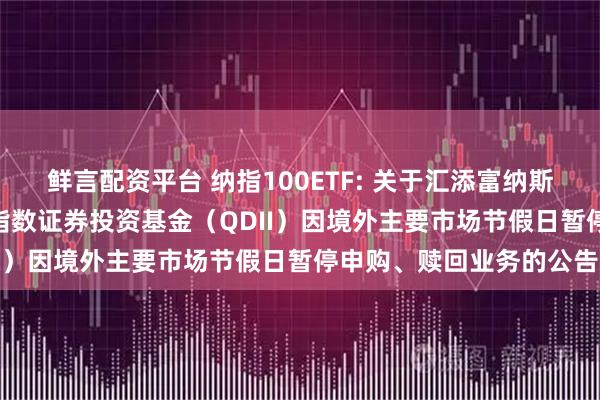 鲜言配资平台 纳指100ETF: 关于汇添富纳斯达克100交易型开放式指数证券投资基金（QDII）因境外主要市场节假日暂停申购、赎回业务的公告