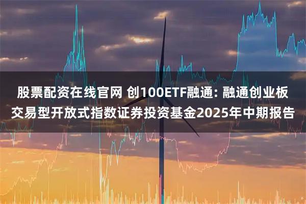 股票配资在线官网 创100ETF融通: 融通创业板交易型开放式指数证券投资基金2025年中期报告