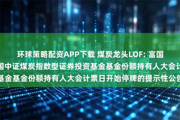 环球策略配资APP下载 煤炭龙头LOF: 富国基金管理有限公司关于富国中证煤炭指数型证券投资基金基金份额持有人大会计票日开始停牌的提示性公告