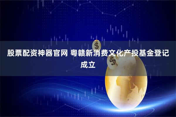 股票配资神器官网 粤赣新消费文化产投基金登记成立